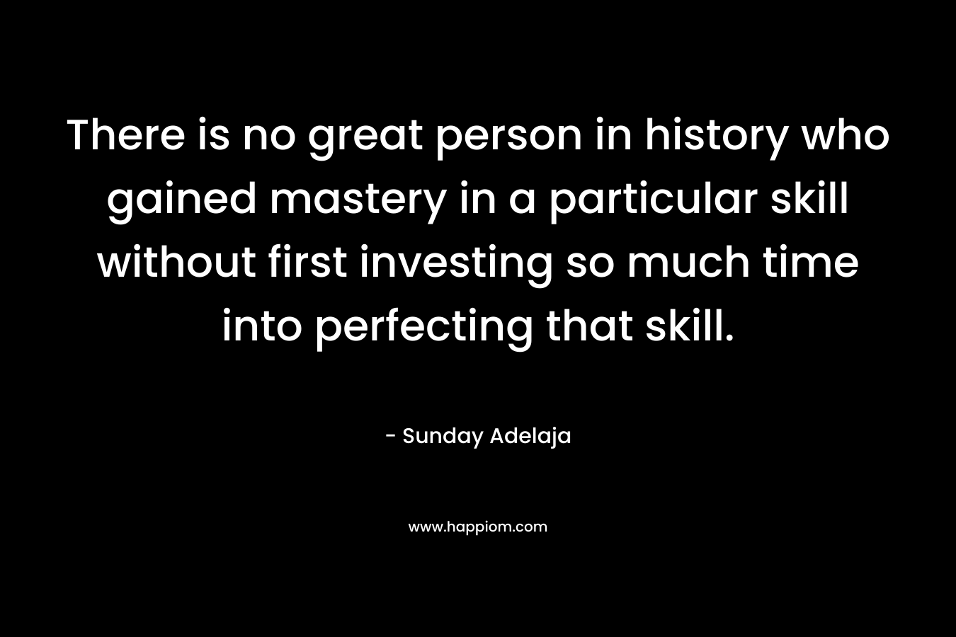 There is no great person in history who gained mastery in a particular skill without first investing so much time into perfecting that skill.