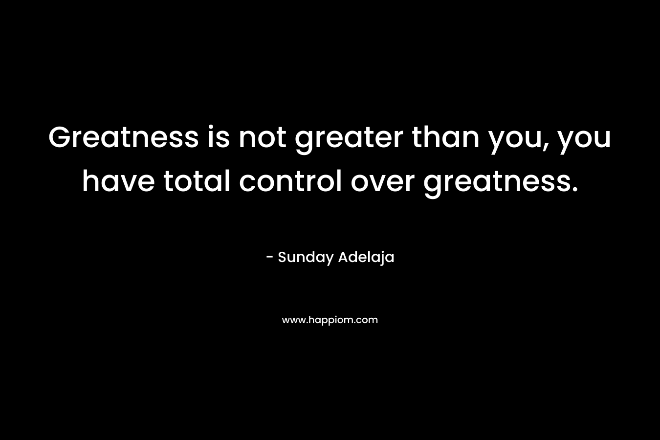 Greatness is not greater than you, you have total control over greatness.