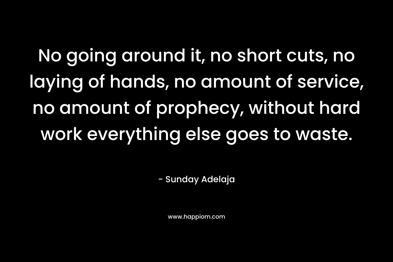 No going around it, no short cuts, no laying of hands, no amount of service, no amount of prophecy, without hard work everything else goes to waste.