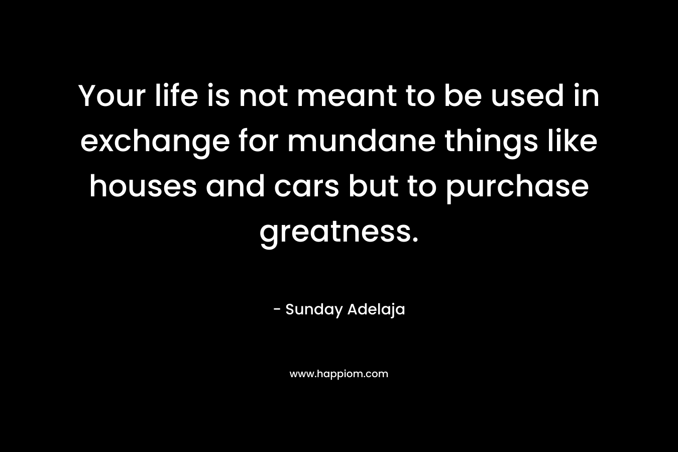 Your life is not meant to be used in exchange for mundane things like houses and cars but to purchase greatness.