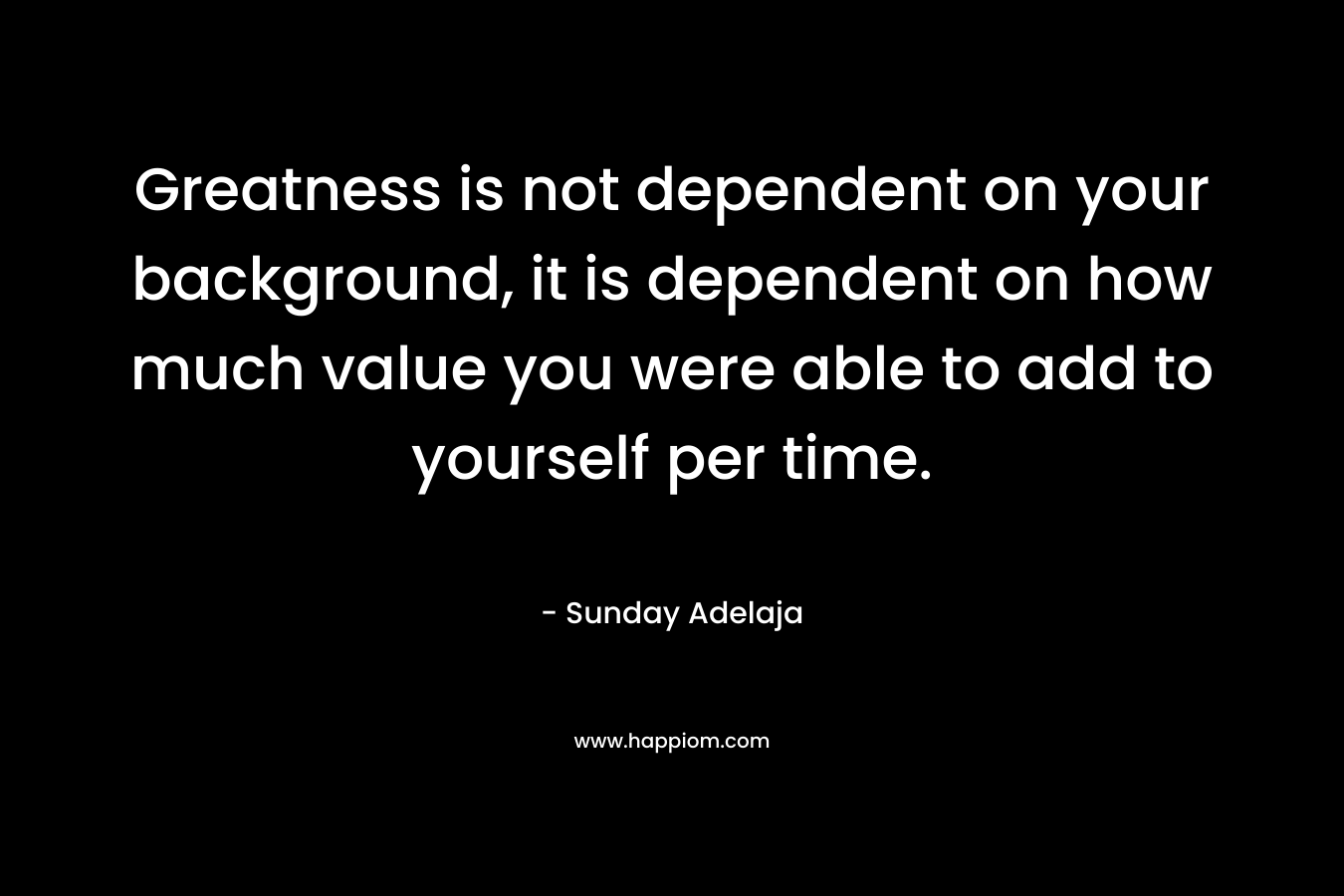 Greatness is not dependent on your background, it is dependent on how much value you were able to add to yourself per time.