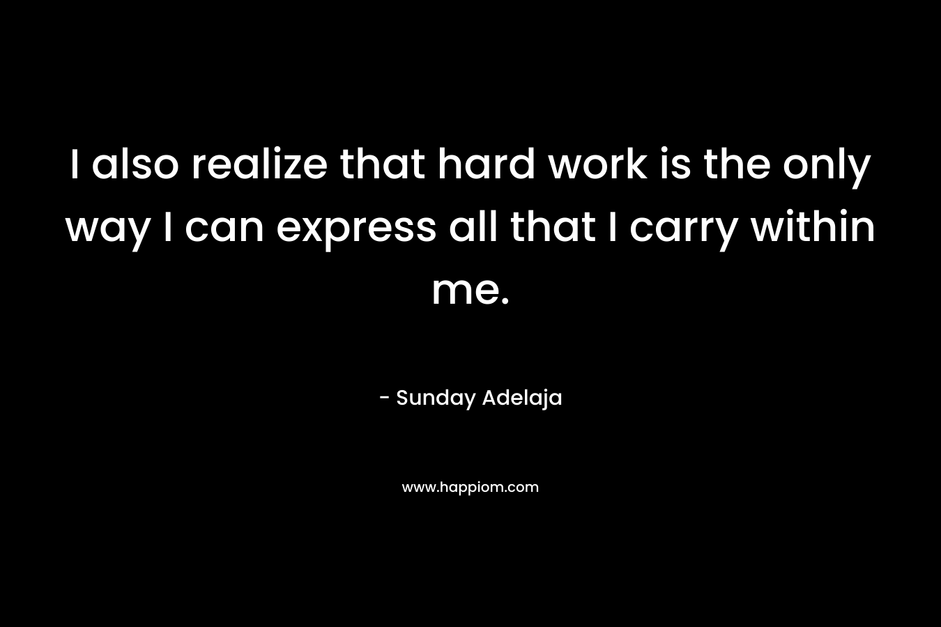 I also realize that hard work is the only way I can express all that I carry within me.