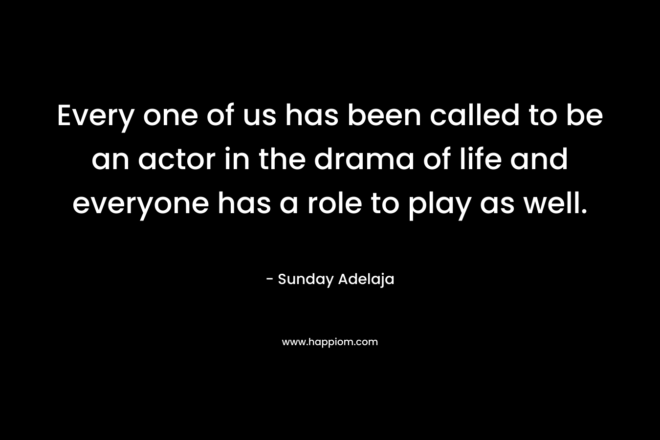 Every one of us has been called to be an actor in the drama of life and everyone has a role to play as well.