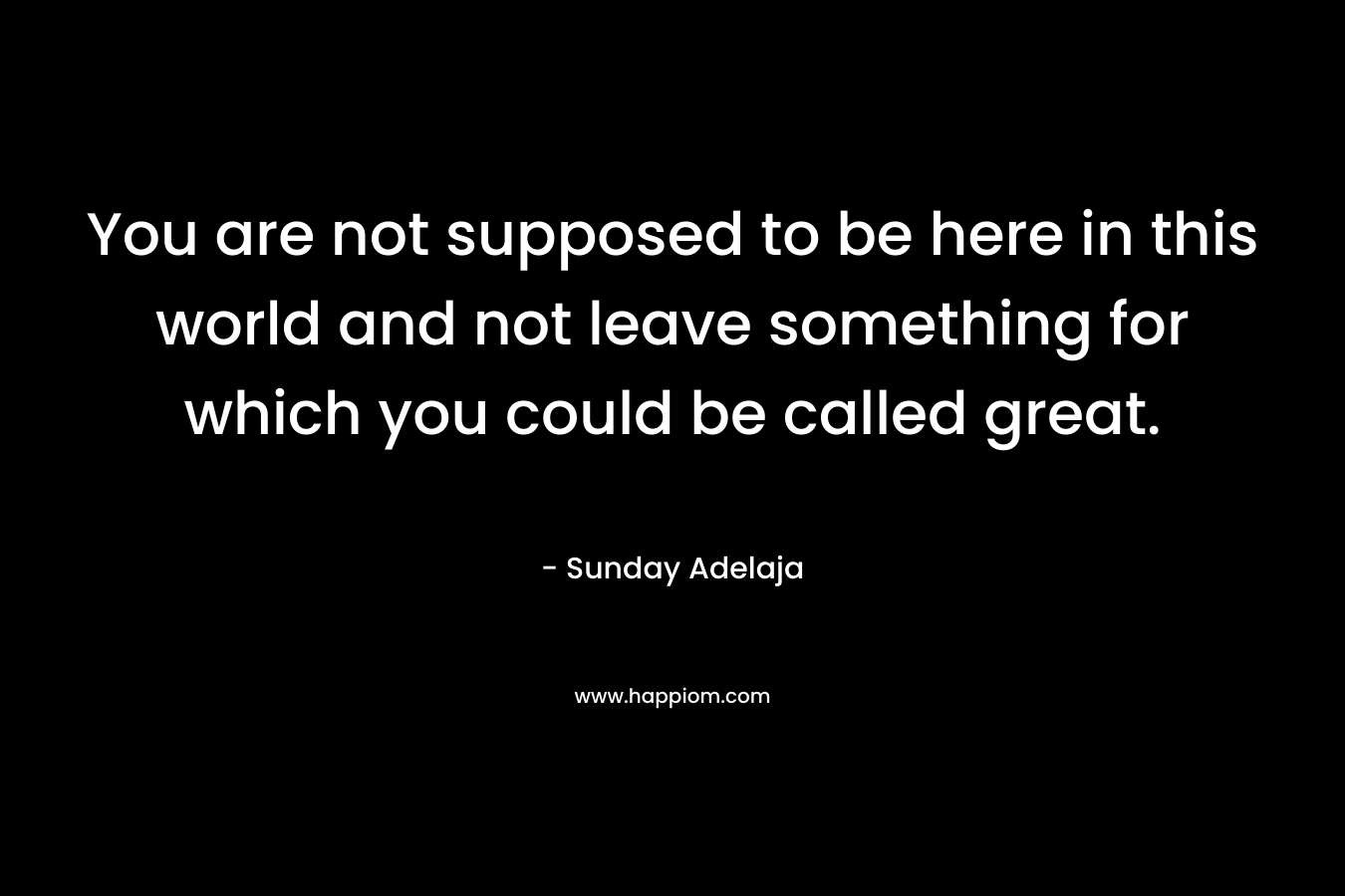 You are not supposed to be here in this world and not leave something for which you could be called great.