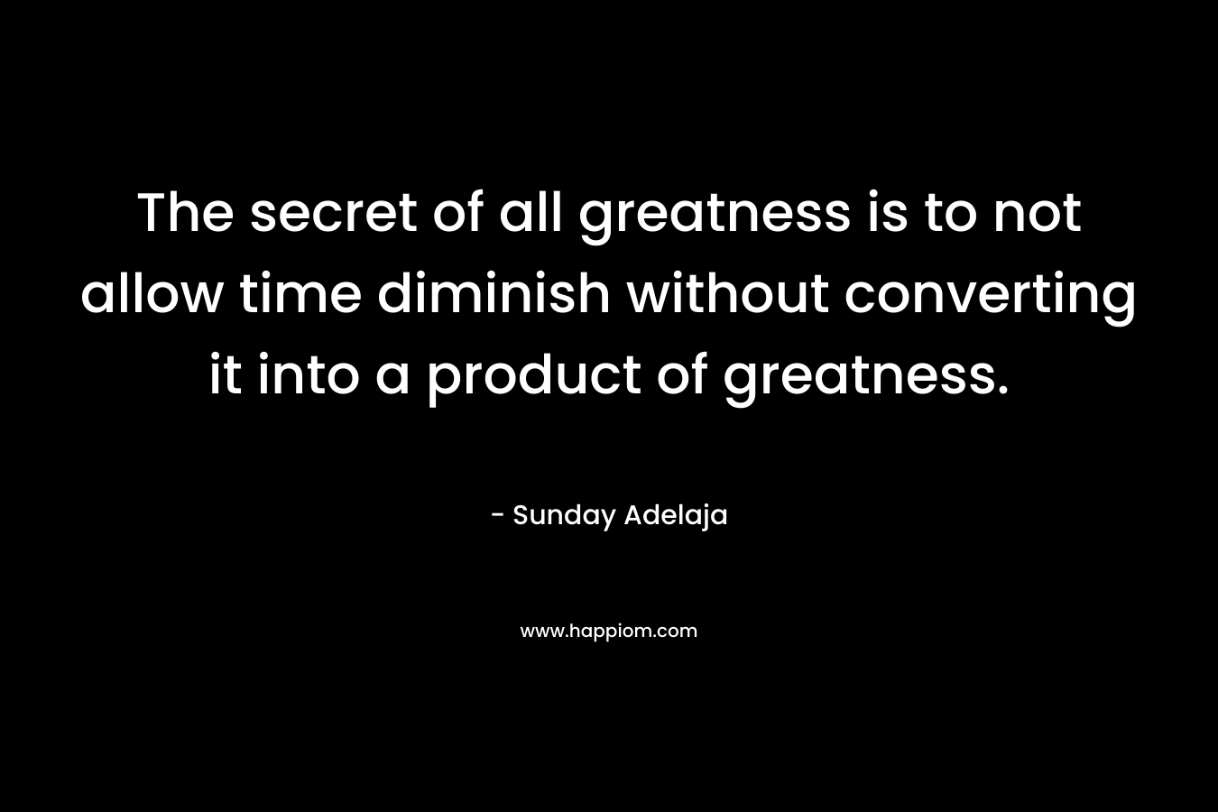 The secret of all greatness is to not allow time diminish without converting it into a product of greatness. – Sunday Adelaja