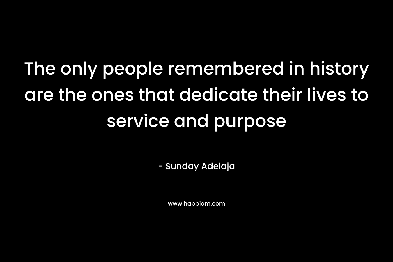 The only people remembered in history are the ones that dedicate their lives to service and purpose