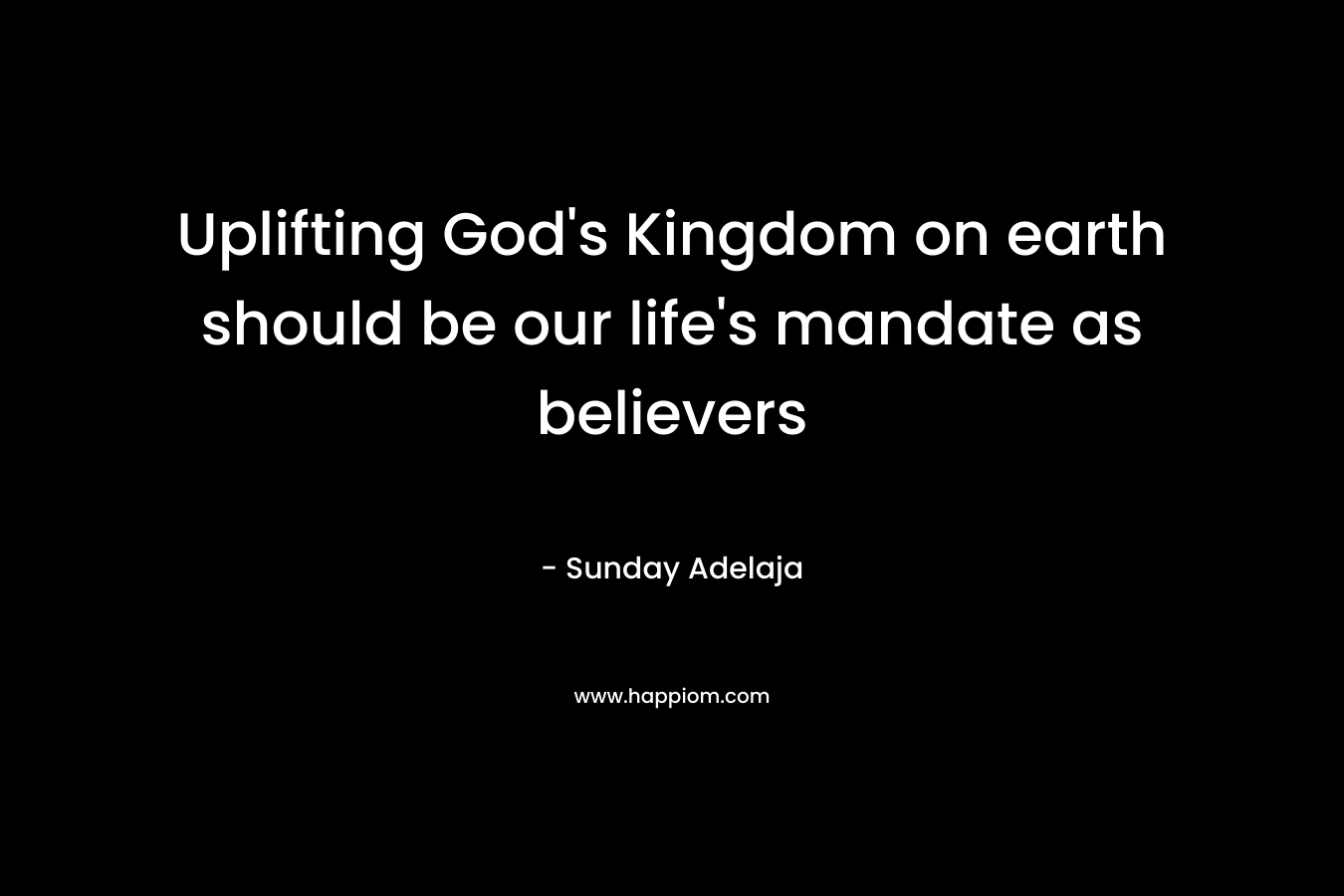 Uplifting God's Kingdom on earth should be our life's mandate as believers