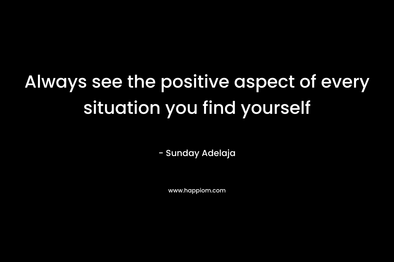 Always see the positive aspect of every situation you find yourself