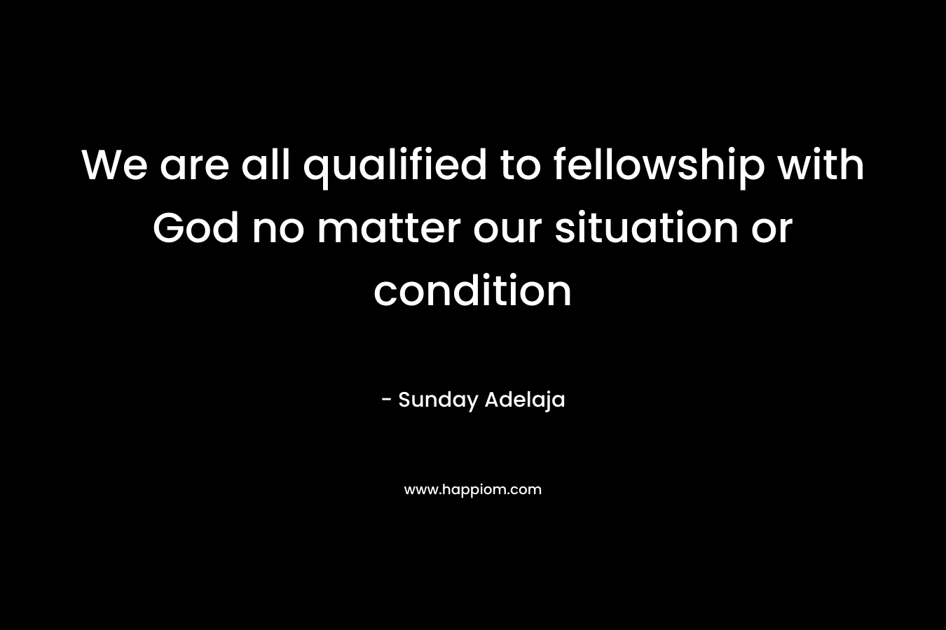 We are all qualified to fellowship with God no matter our situation or condition