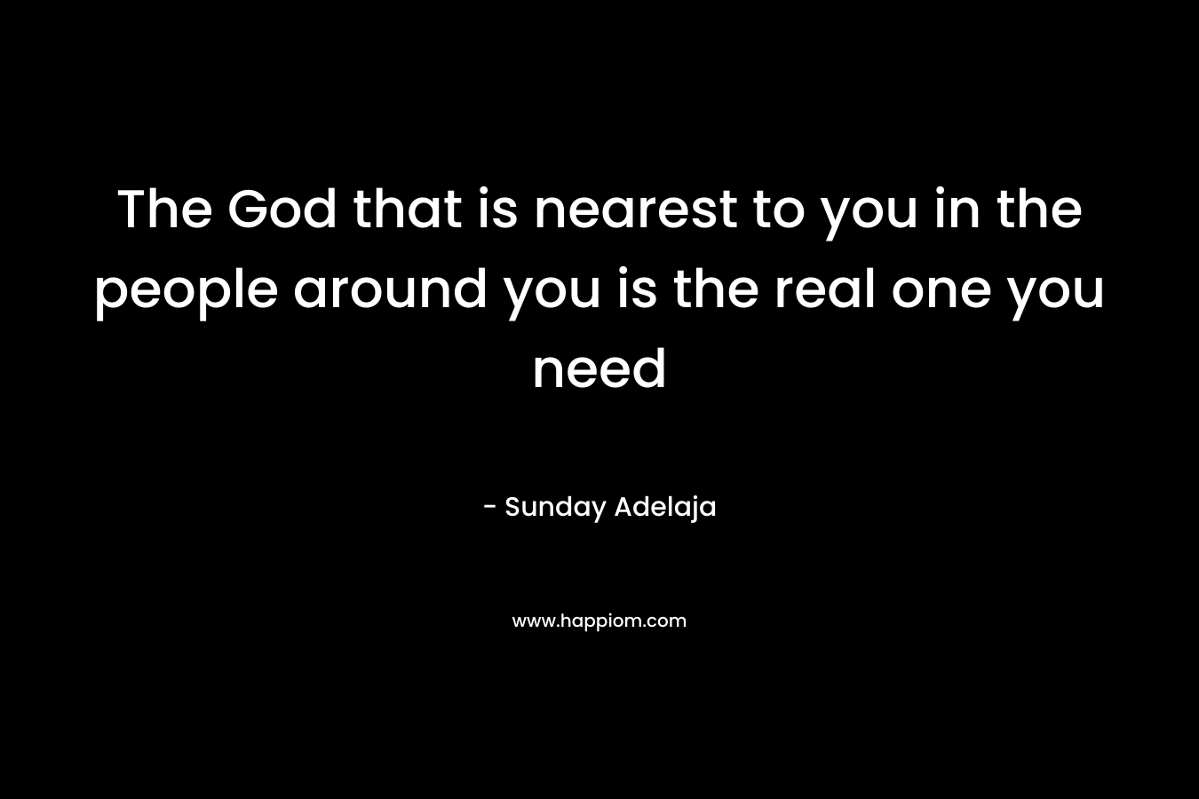 The God that is nearest to you in the people around you is the real one you need