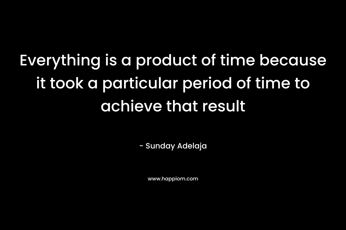 Everything is a product of time because it took a particular period of time to achieve that result