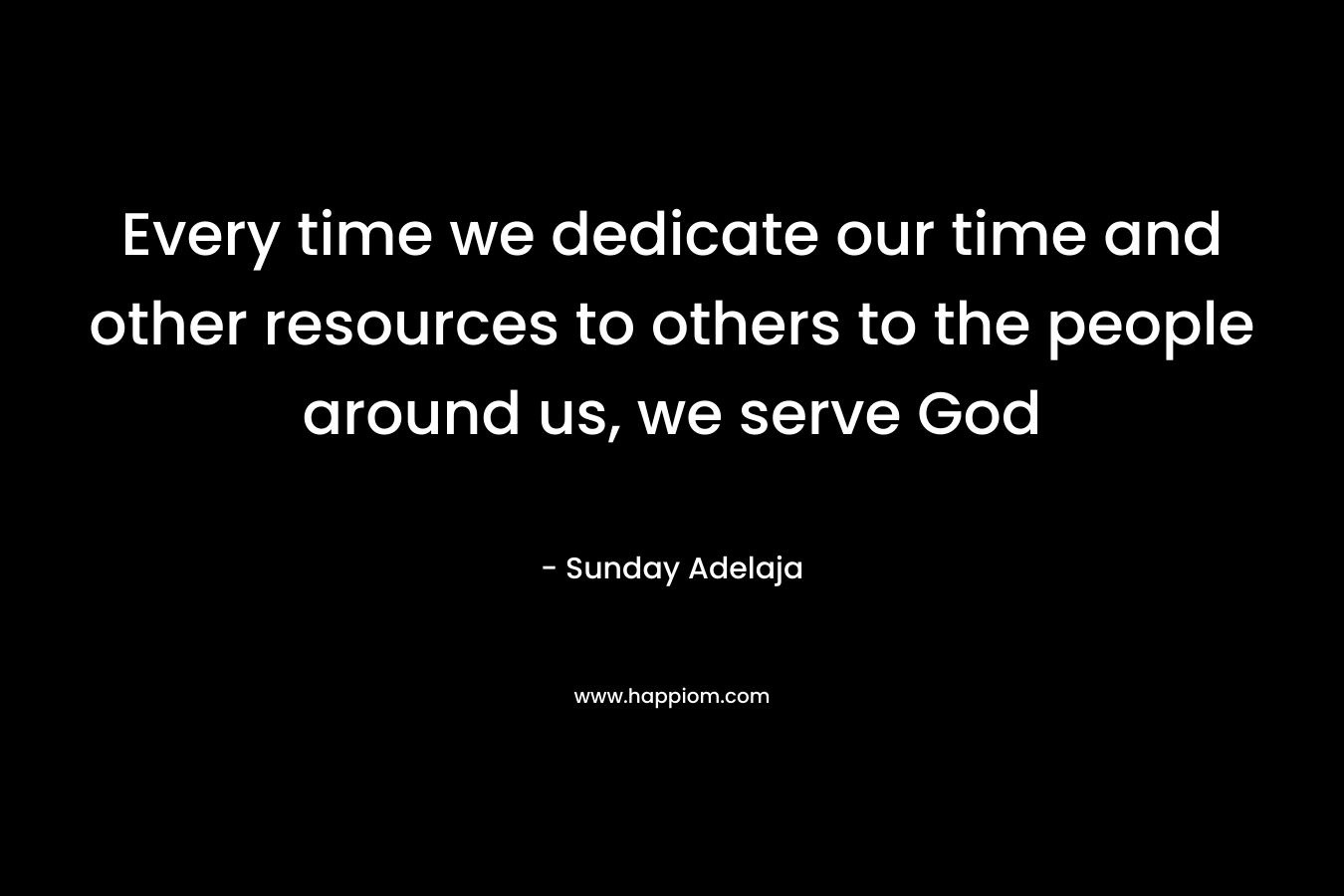 Every time we dedicate our time and other resources to others to the people around us, we serve God