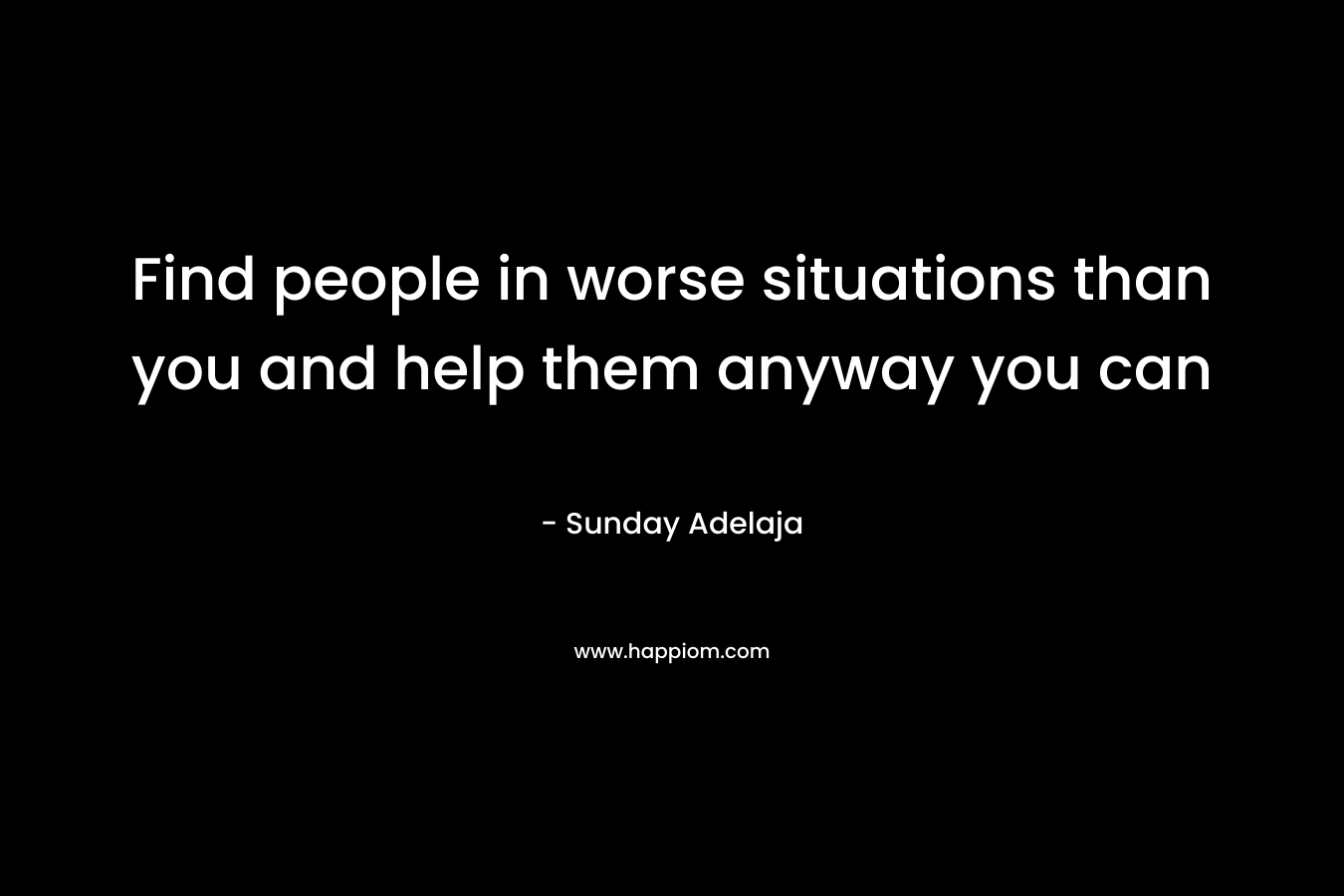 Find people in worse situations than you and help them anyway you can