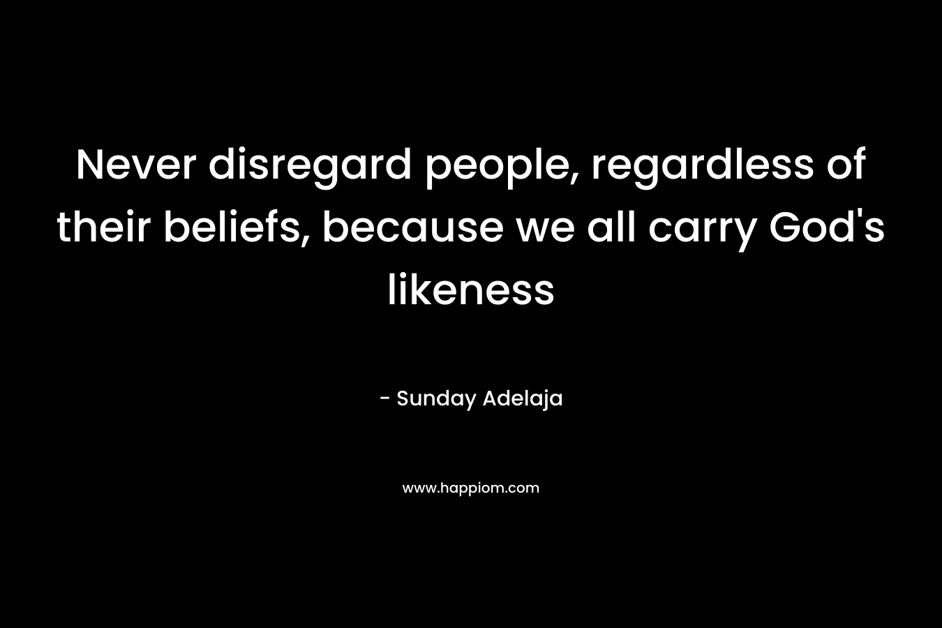 Never disregard people, regardless of their beliefs, because we all carry God's likeness