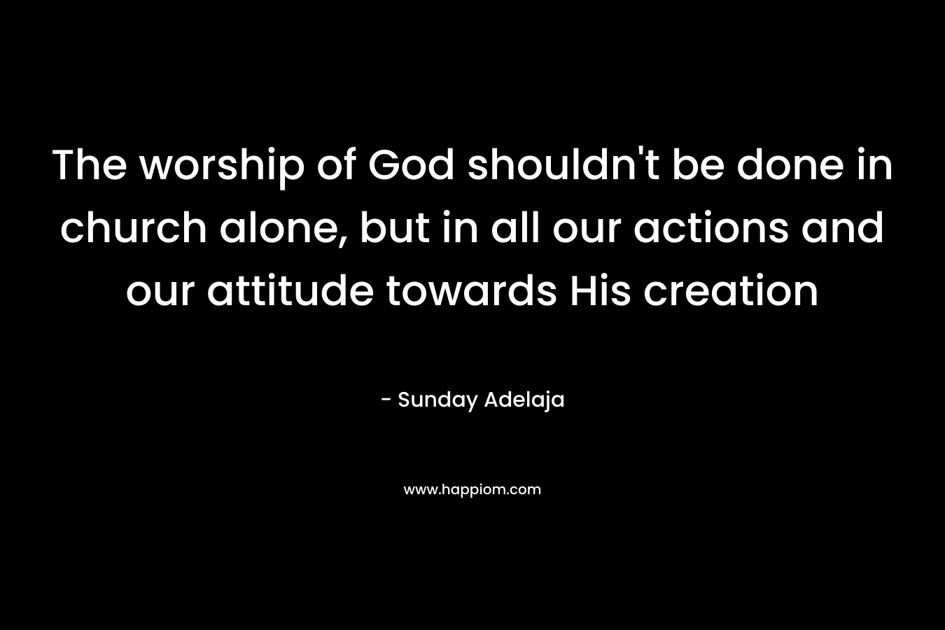 The worship of God shouldn't be done in church alone, but in all our actions and our attitude towards His creation