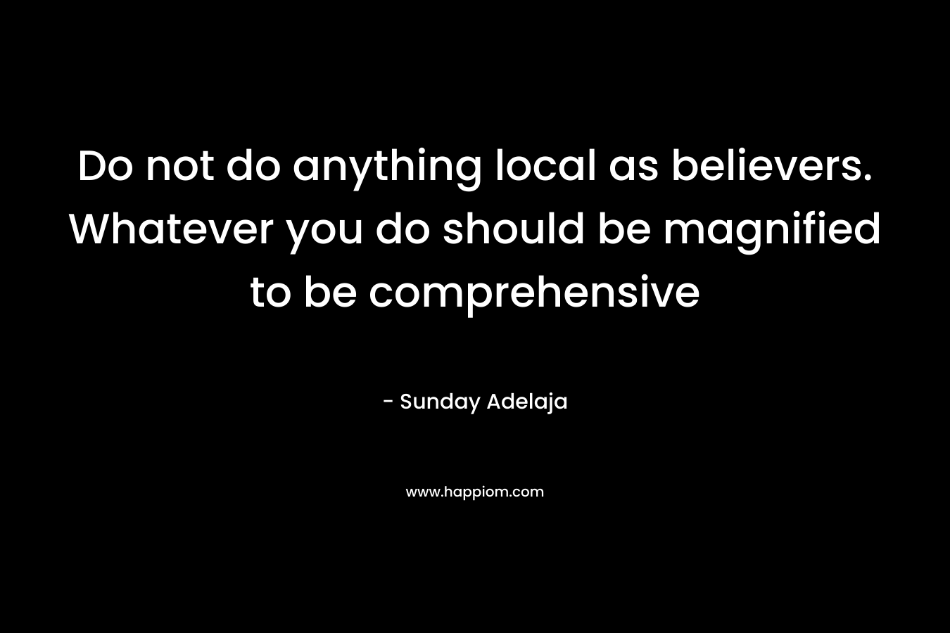 Do not do anything local as believers. Whatever you do should be magnified to be comprehensive