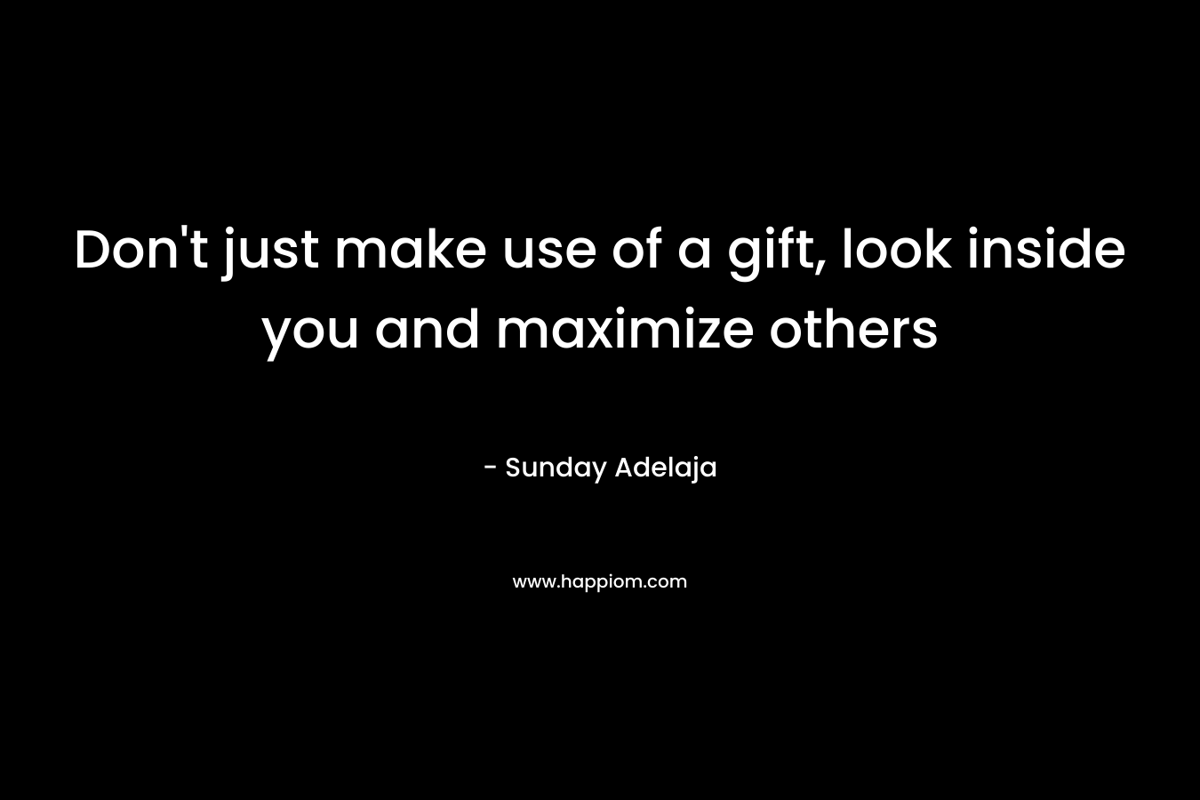 Don't just make use of a gift, look inside you and maximize others