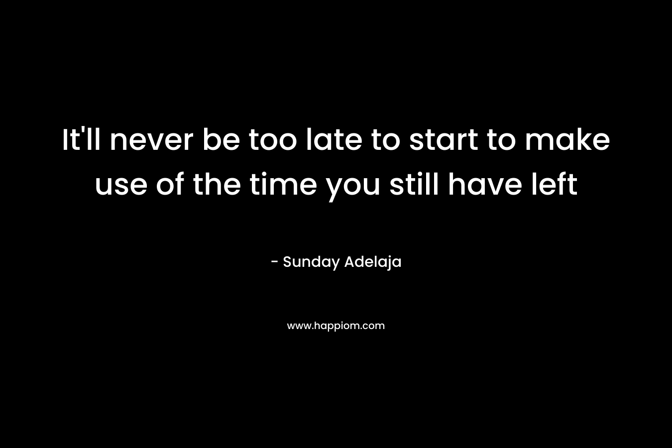 It'll never be too late to start to make use of the time you still have left