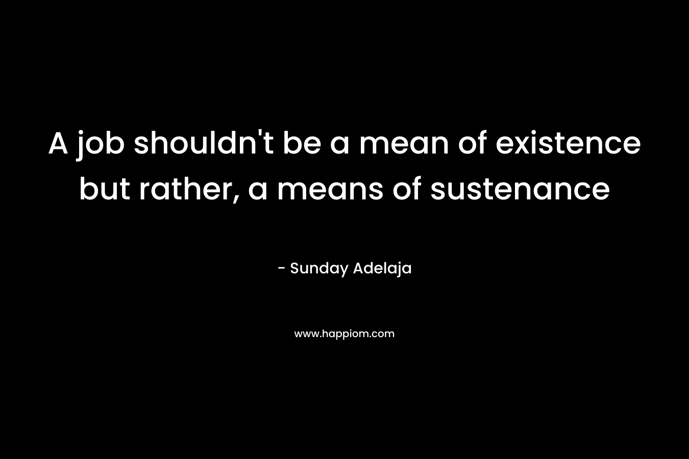 A job shouldn't be a mean of existence but rather, a means of sustenance
