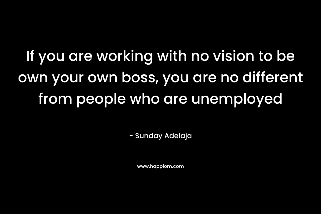 If you are working with no vision to be own your own boss, you are no different from people who are unemployed