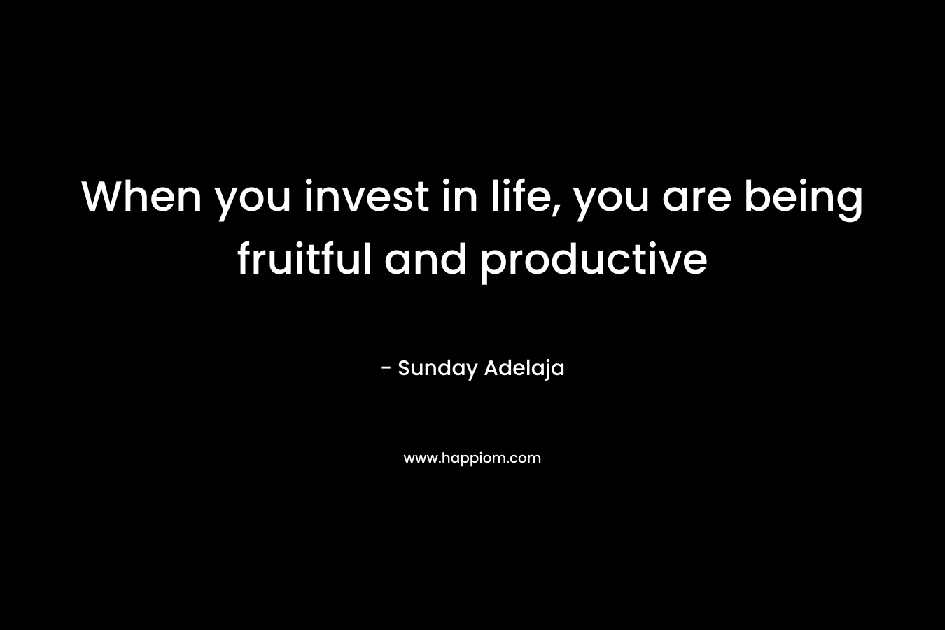 When you invest in life, you are being fruitful and productive