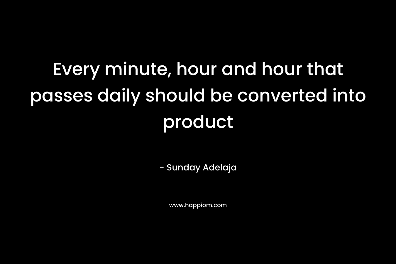 Every minute, hour and hour that passes daily should be converted into product