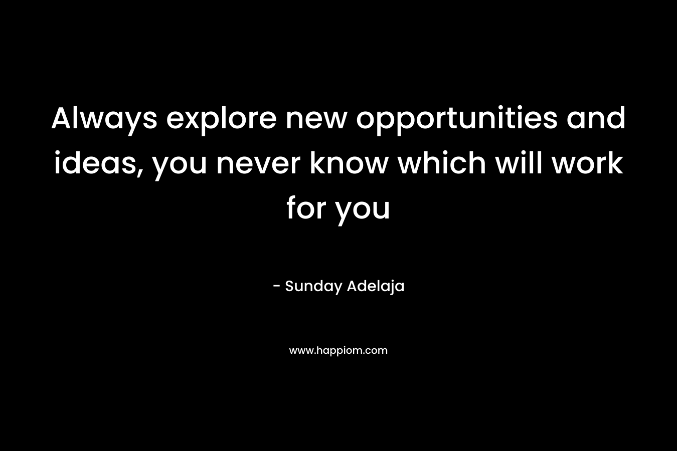 Always explore new opportunities and ideas, you never know which will work for you