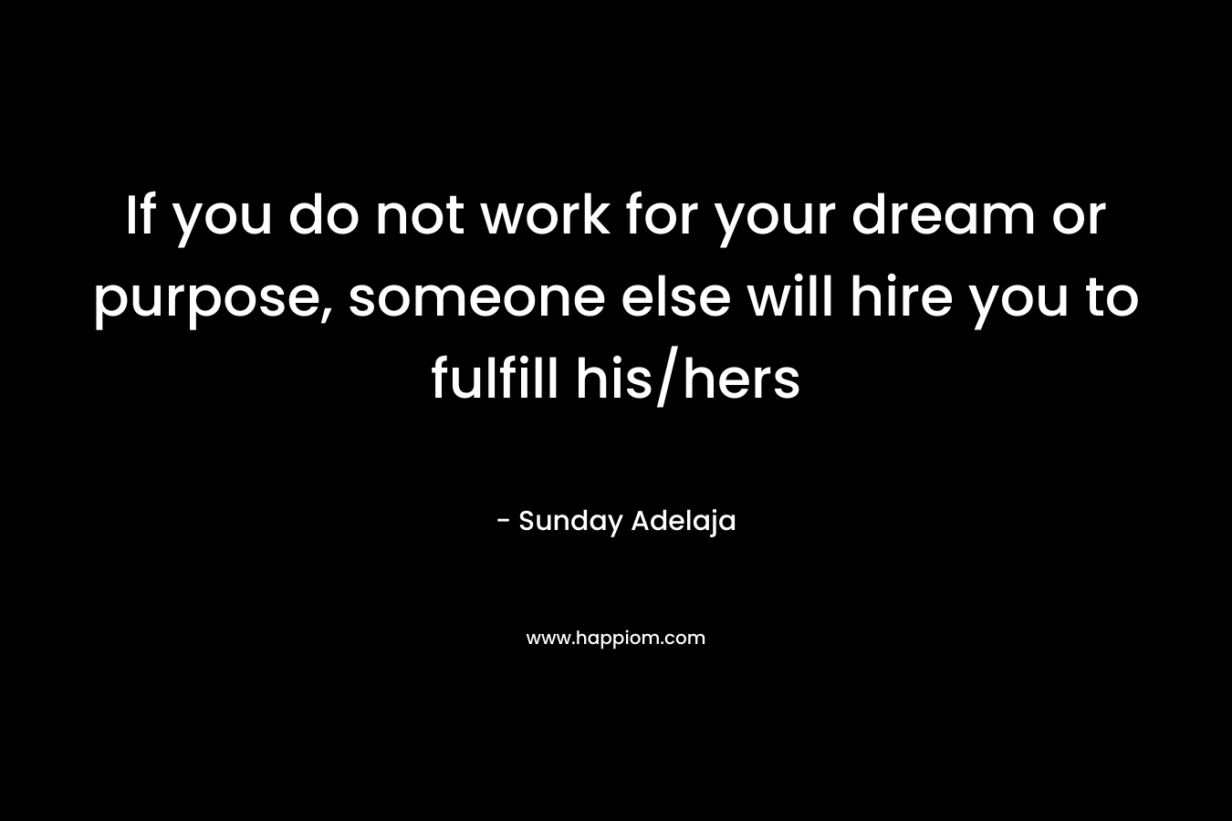 If you do not work for your dream or purpose, someone else will hire you to fulfill his/hers