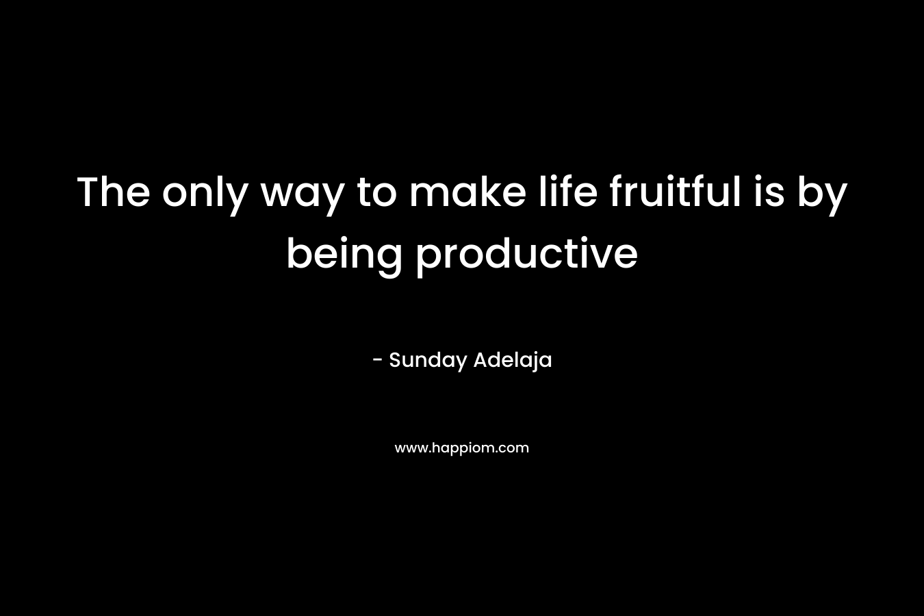 The only way to make life fruitful is by being productive