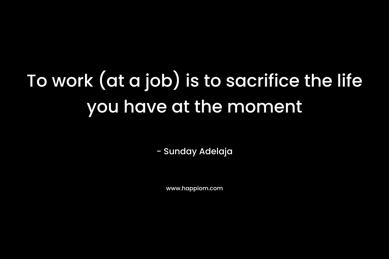 To work (at a job) is to sacrifice the life you have at the moment