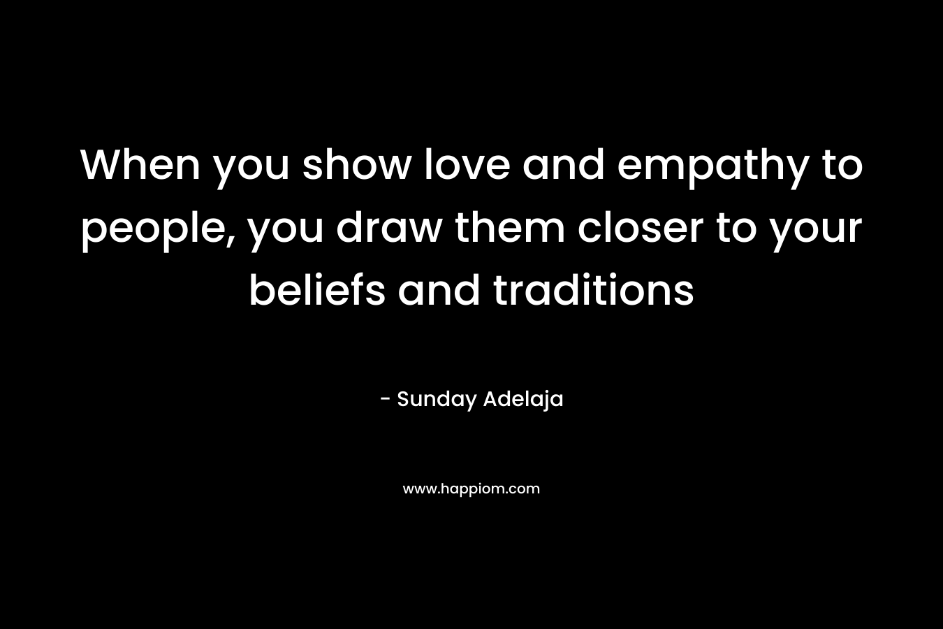 When you show love and empathy to people, you draw them closer to your beliefs and traditions