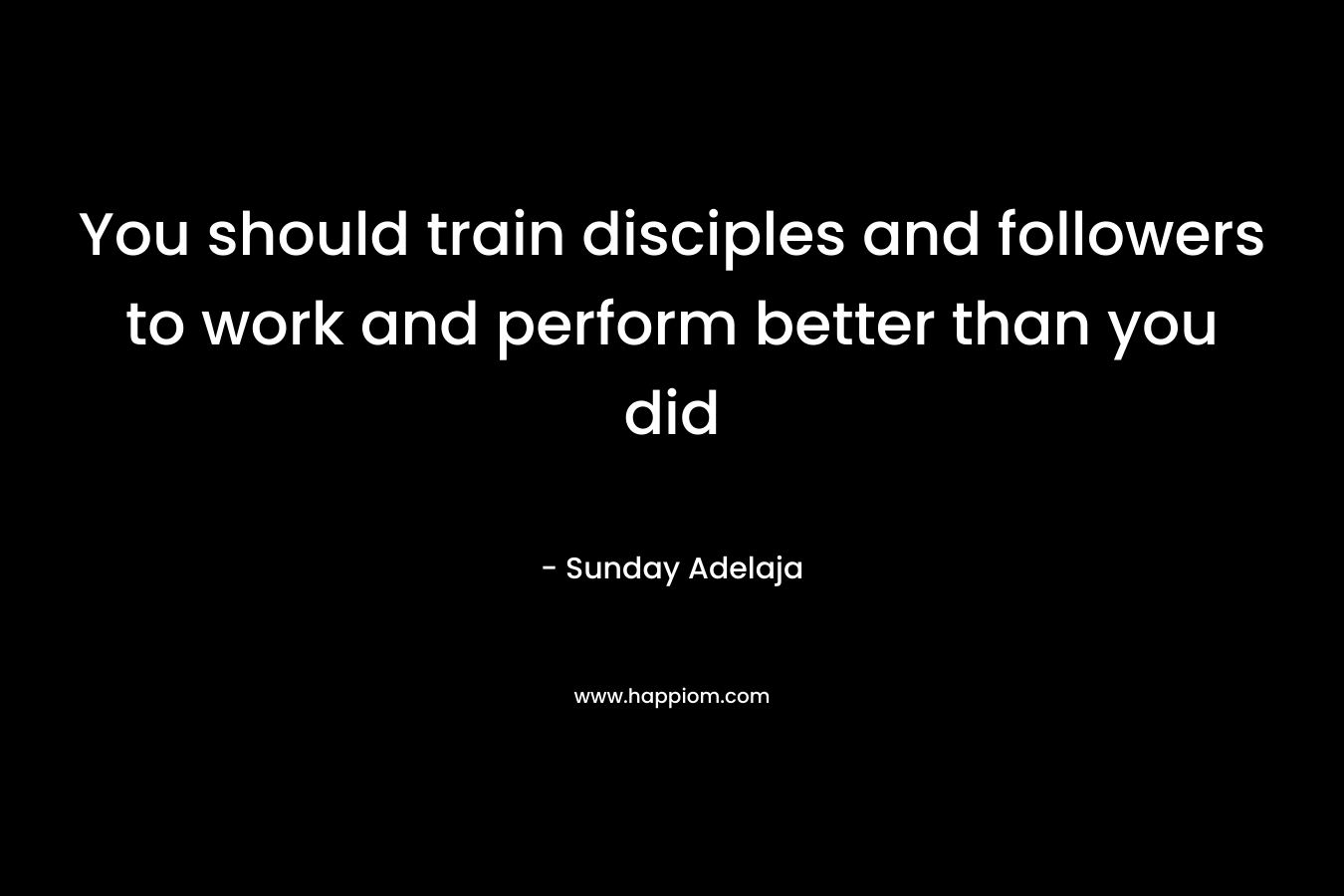 You should train disciples and followers to work and perform better than you did