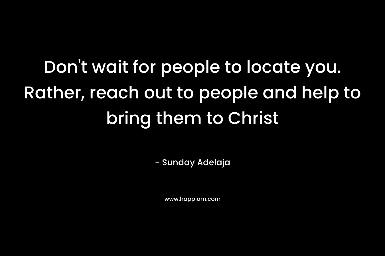 Don't wait for people to locate you. Rather, reach out to people and help to bring them to Christ