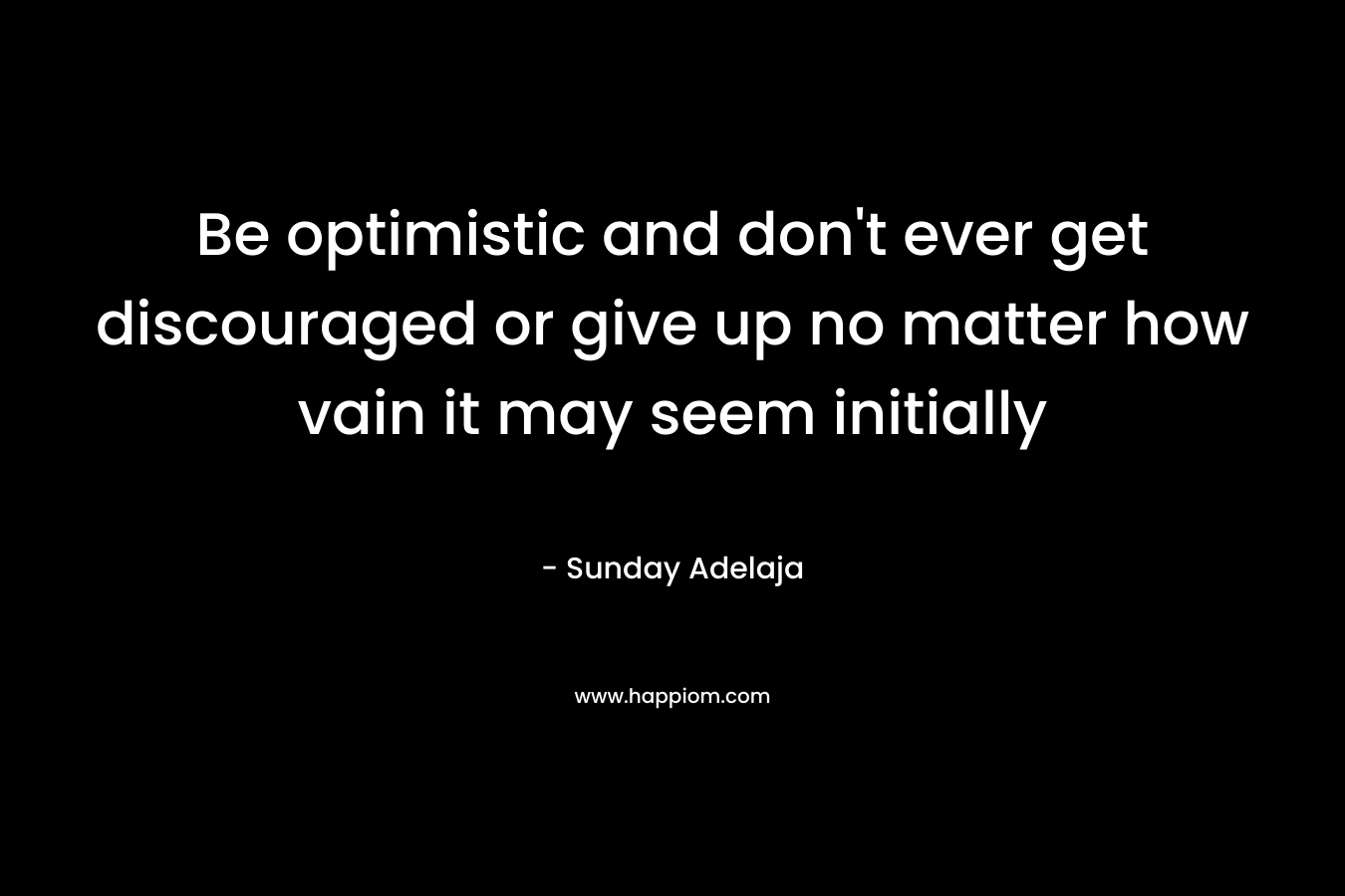 Be optimistic and don't ever get discouraged or give up no matter how vain it may seem initially