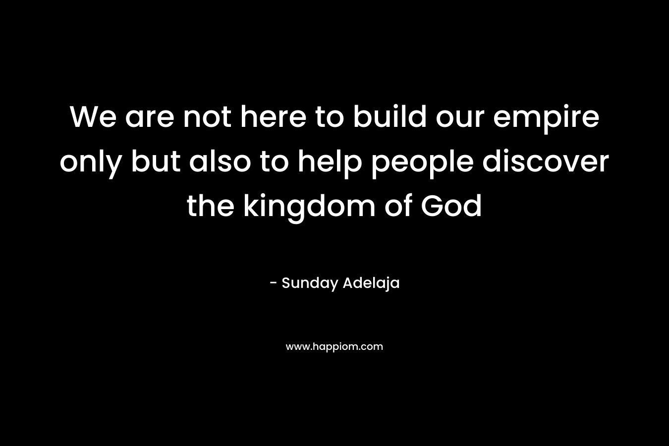 We are not here to build our empire only but also to help people discover the kingdom of God