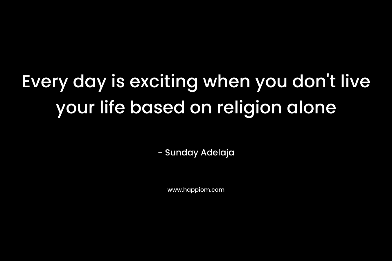 Every day is exciting when you don't live your life based on religion alone