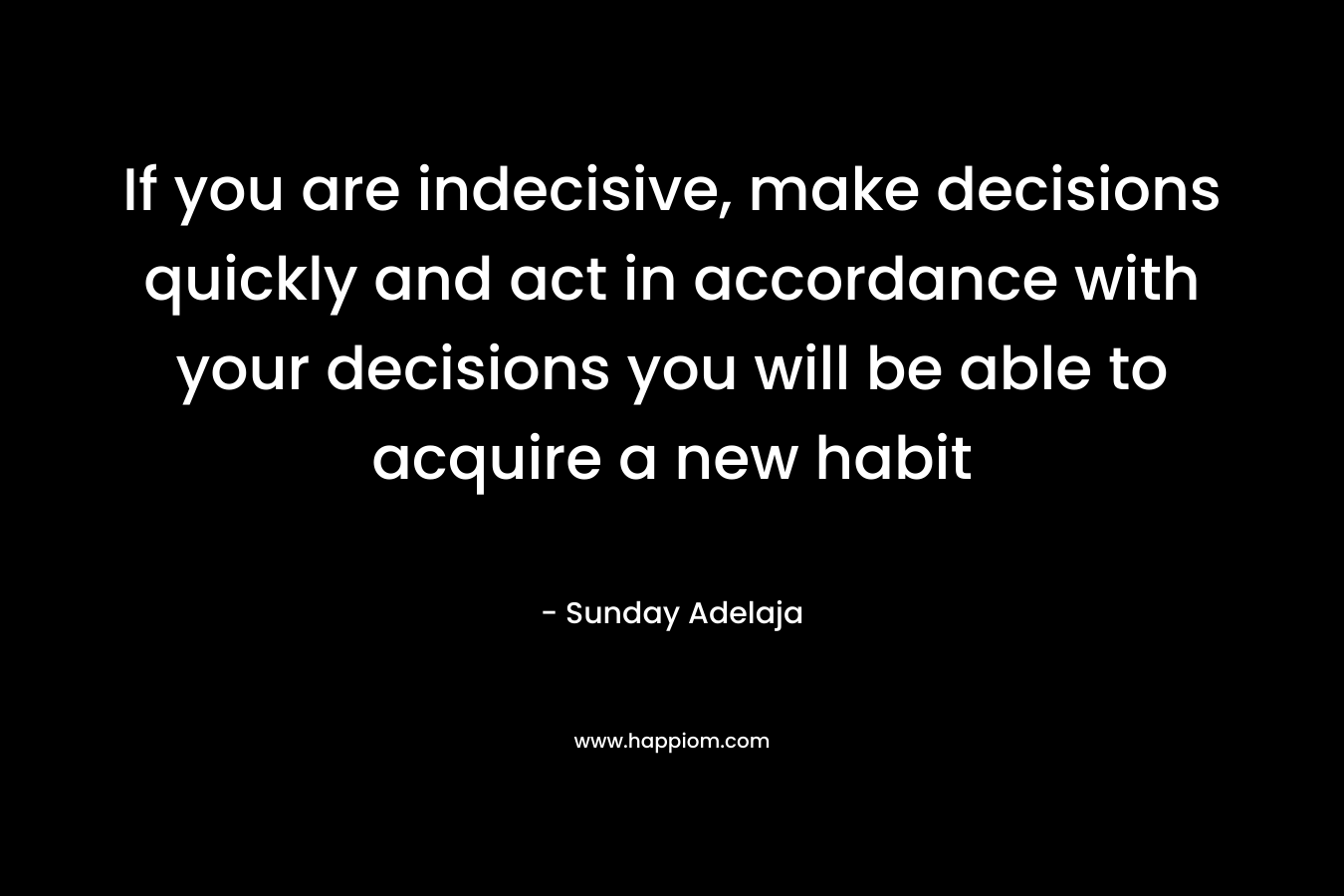 If you are indecisive, make decisions quickly and act in accordance with your decisions you will be able to acquire a new habit – Sunday Adelaja