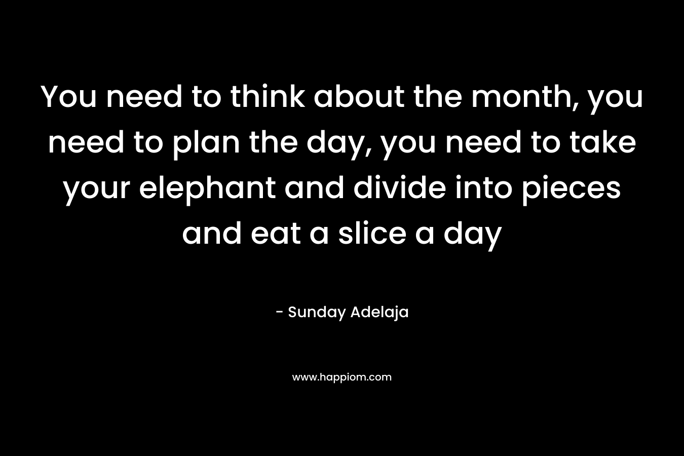 You need to think about the month, you need to plan the day, you need to take your elephant and divide into pieces and eat a slice a day