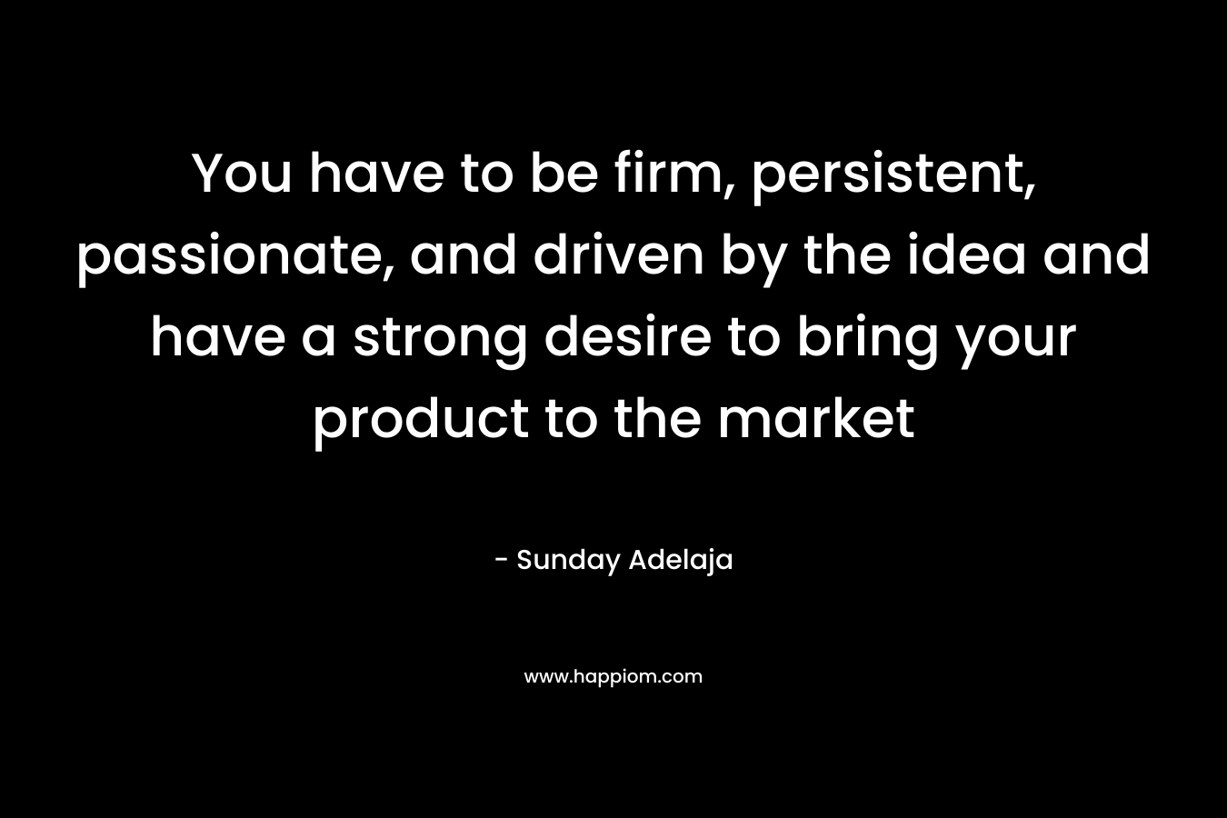 You have to be firm, persistent, passionate, and driven by the idea and have a strong desire to bring your product to the market