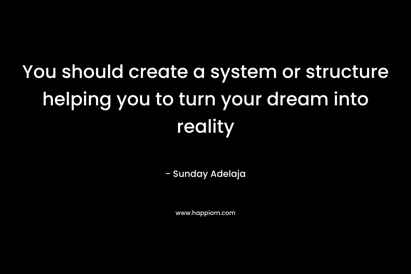 You should create a system or structure helping you to turn your dream into reality