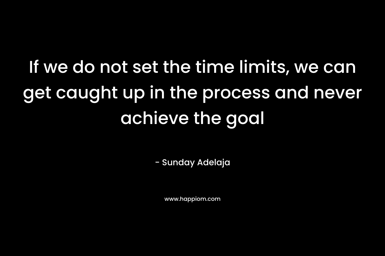 If we do not set the time limits, we can get caught up in the process and never achieve the goal