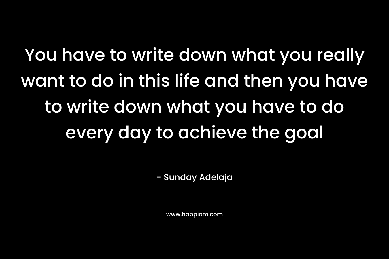 You have to write down what you really want to do in this life and then you have to write down what you have to do every day to achieve the goal