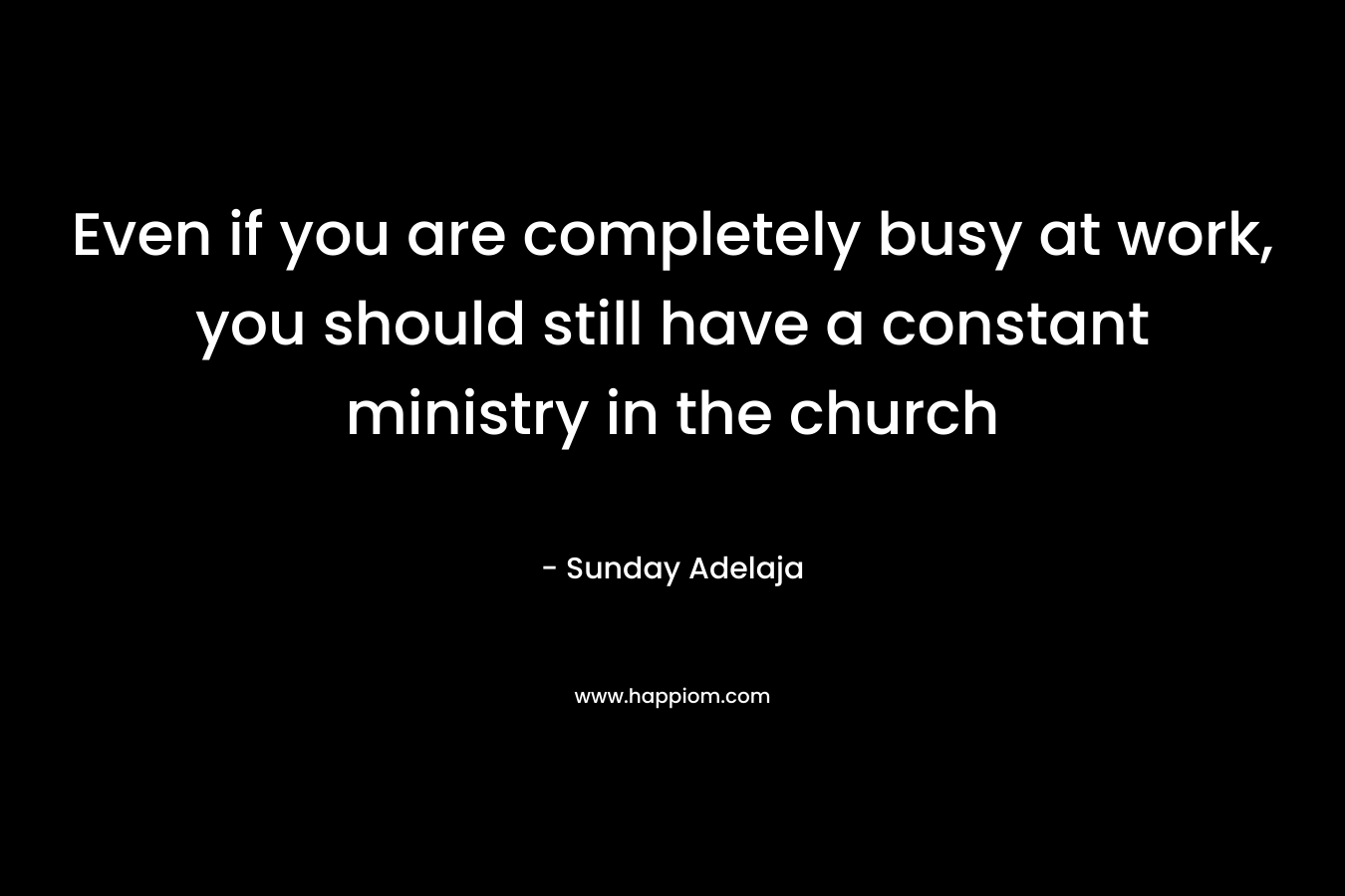 Even if you are completely busy at work, you should still have a constant ministry in the church