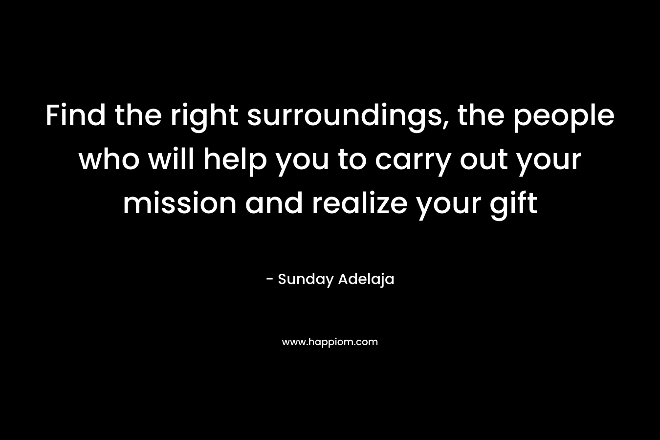 Find the right surroundings, the people who will help you to carry out your mission and realize your gift