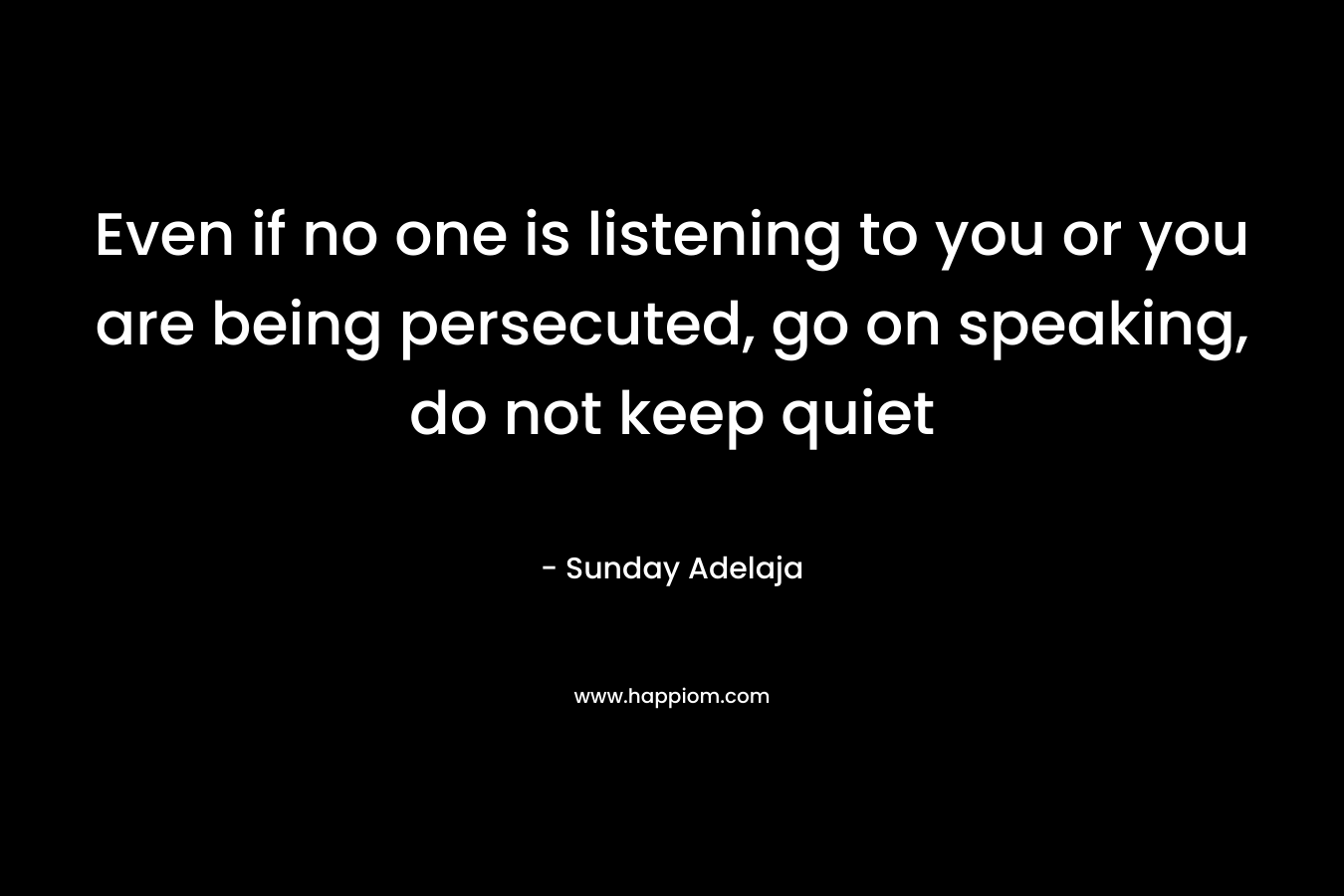 Even if no one is listening to you or you are being persecuted, go on speaking, do not keep quiet