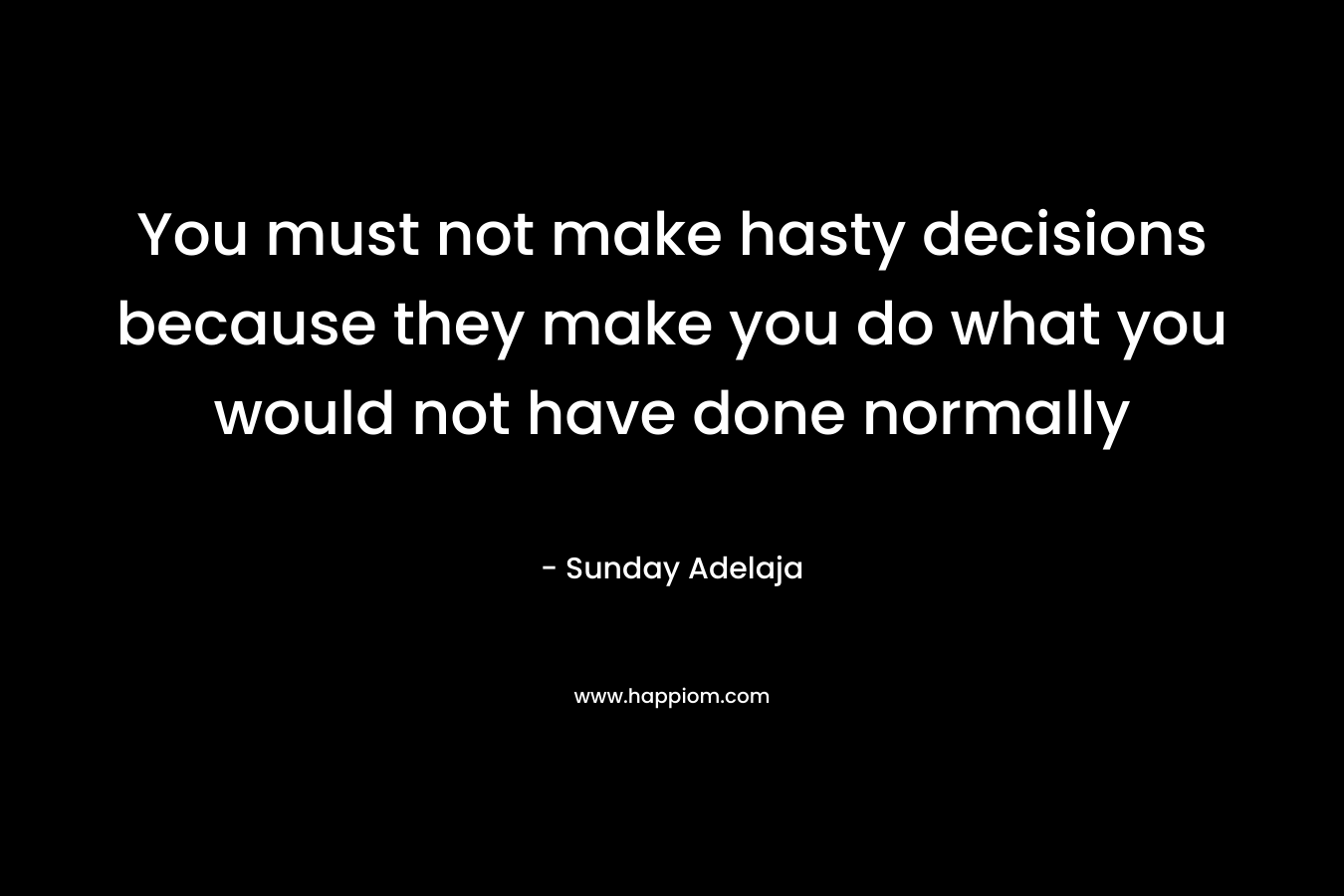 You must not make hasty decisions because they make you do what you would not have done normally