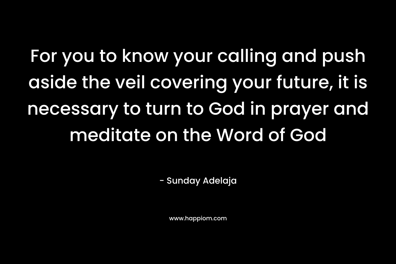 For you to know your calling and push aside the veil covering your future, it is necessary to turn to God in prayer and meditate on the Word of God – Sunday Adelaja