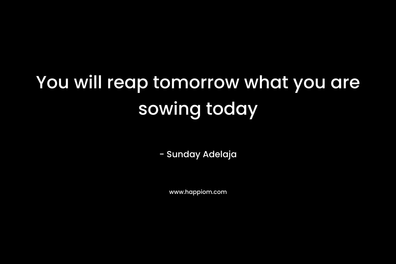You will reap tomorrow what you are sowing today