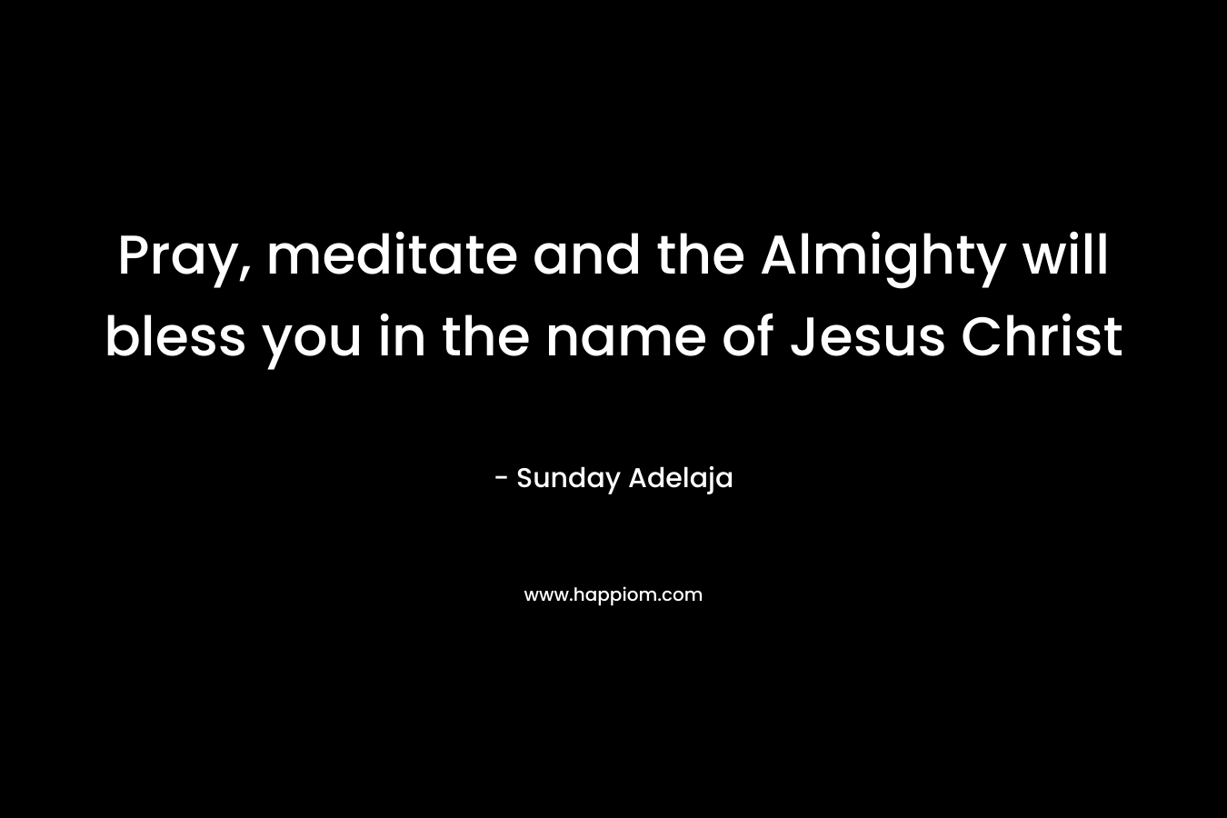 Pray, meditate and the Almighty will bless you in the name of Jesus Christ