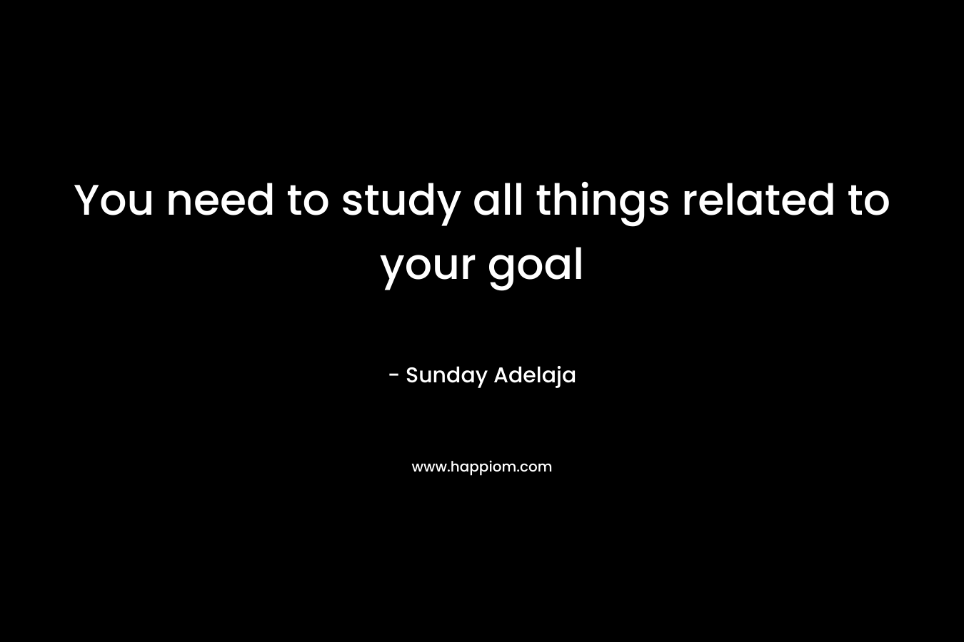You need to study all things related to your goal